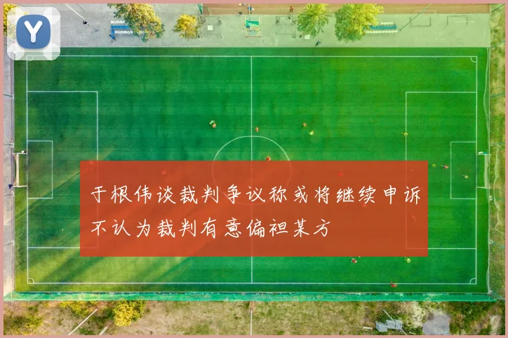 于根伟谈裁判争议称或将继续申诉不认为裁判有意偏袒某方