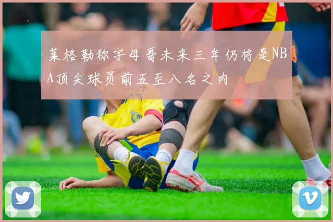 莱格勒称字母哥未来三年仍将是NBA顶尖球员前五至八名之内
