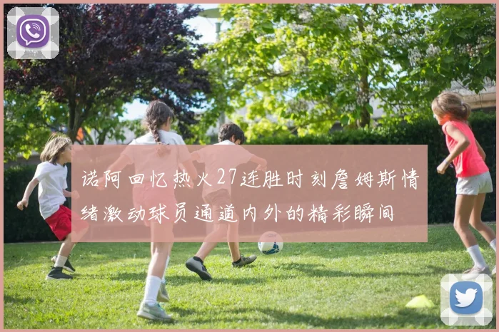 诺阿回忆热火27连胜时刻詹姆斯情绪激动球员通道内外的精彩瞬间