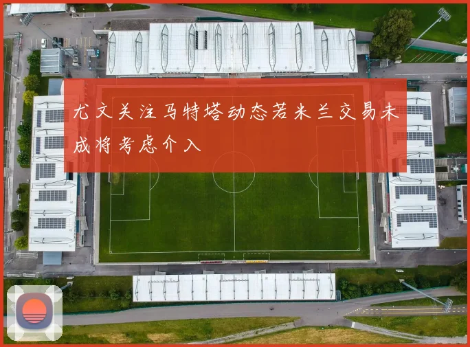 尤文关注马特塔动态若米兰交易未成将考虑介入
