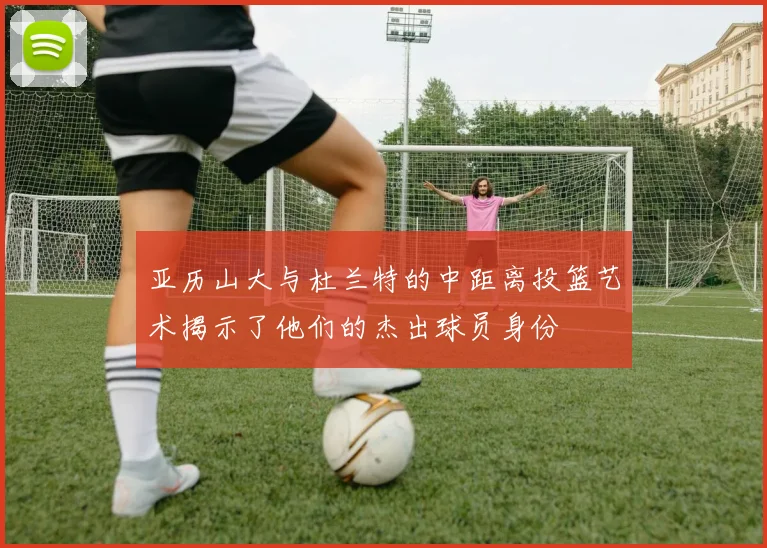 亚历山大与杜兰特的中距离投篮艺术揭示了他们的杰出球员身份