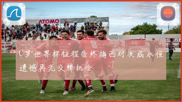 C罗世界杯征程告终梅西对决成永恒遗憾再无交锋机会