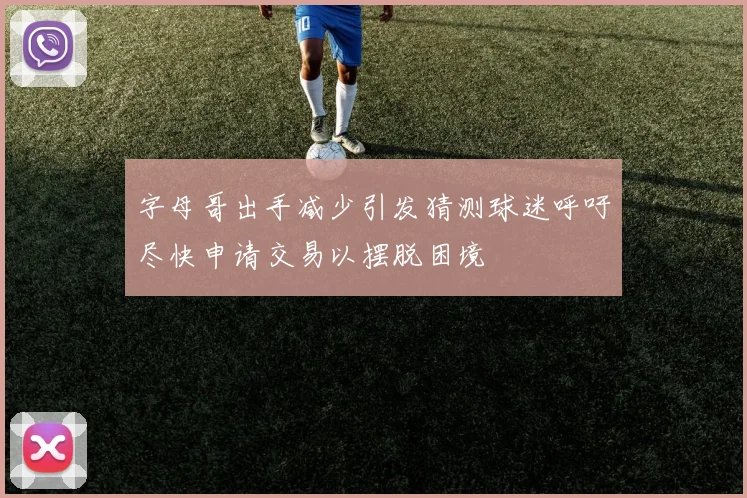 字母哥出手减少引发猜测球迷呼吁尽快申请交易以摆脱困境