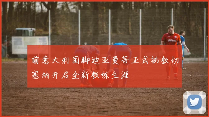 前意大利国脚迪亚曼蒂正式执教切塞纳开启全新教练生涯