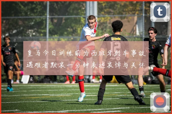 皇马今日训练前为西班牙列车事故遇难者默哀一分钟表达哀悼与关怀