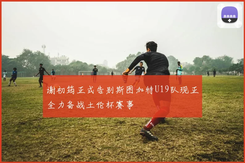 谢初筠正式告别斯图加特U19队现正全力备战土伦杯赛事