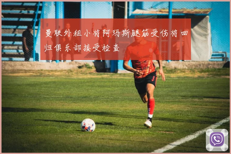 曼联外租小将阿玛斯腿筋受伤将回归俱乐部接受检查