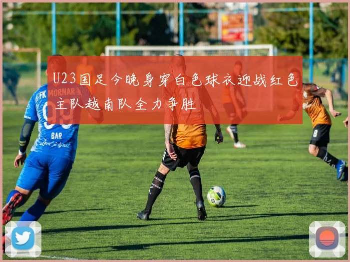 U23国足今晚身穿白色球衣迎战红色主队越南队全力争胜