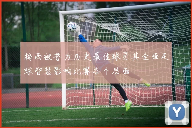 梅西被誉为历史最佳球员其全面足球智慧影响比赛各个层面