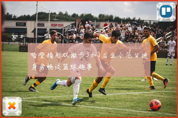 哈登精彩双撤步3加1后坐小范甘迪身旁畅谈篮球趣事