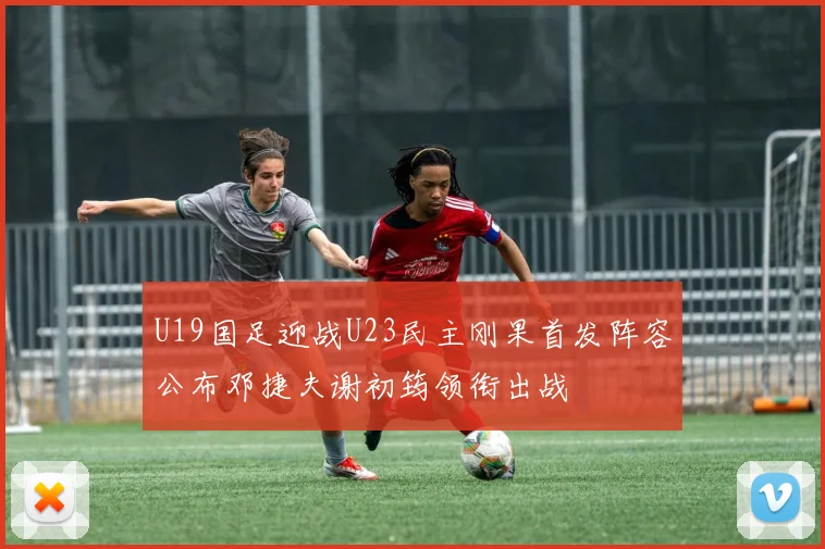 U19国足迎战U23民主刚果首发阵容公布邓捷夫谢初筠领衔出战