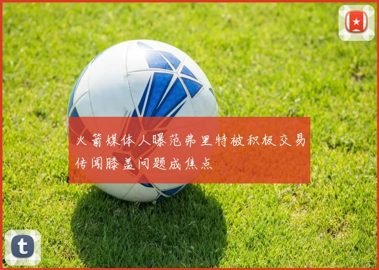 火箭媒体人曝范弗里特被积极交易传闻膝盖问题成焦点
