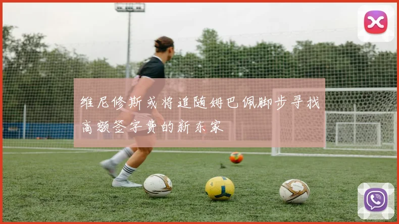 维尼修斯或将追随姆巴佩脚步寻找高额签字费的新东家