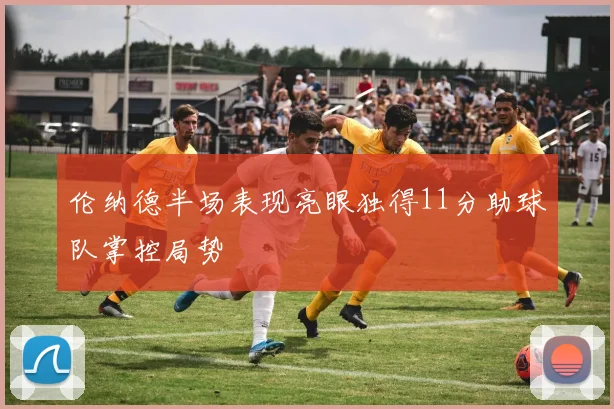 伦纳德半场表现亮眼独得11分助球队掌控局势