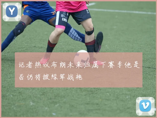 记者热议布朗未来归属下赛季他是否仍将披绿军战袍