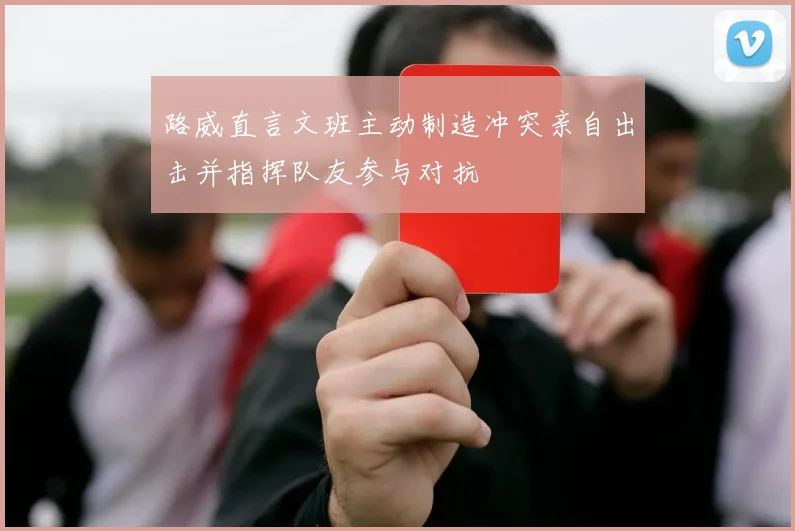 路威直言文班主动制造冲突亲自出击并指挥队友参与对抗
