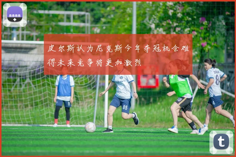 皮尔斯认为尼克斯今年夺冠机会难得未来竞争将更加激烈