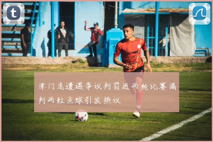 津门虎遭遇争议判罚近两轮比赛漏判两粒点球引发热议