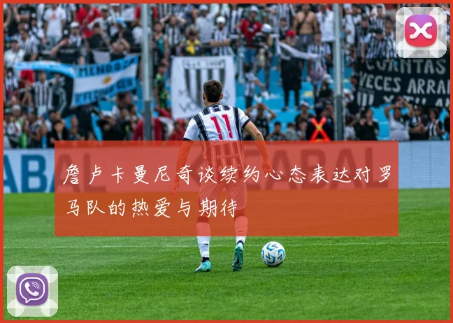 詹卢卡曼尼奇谈续约心态表达对罗马队的热爱与期待