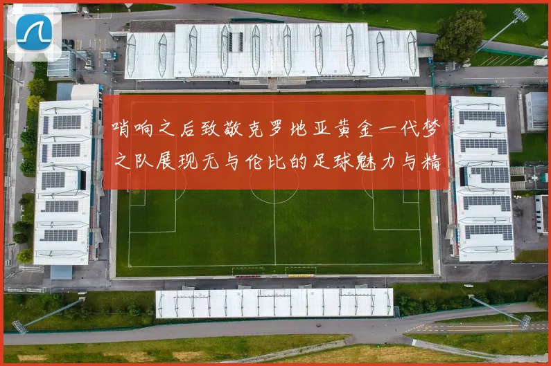 哨响之后致敬克罗地亚黄金一代梦之队展现无与伦比的足球魅力与精神