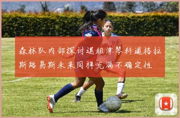 森林队内部探讨退租津琴科道格拉斯路易斯未来同样充满不确定性