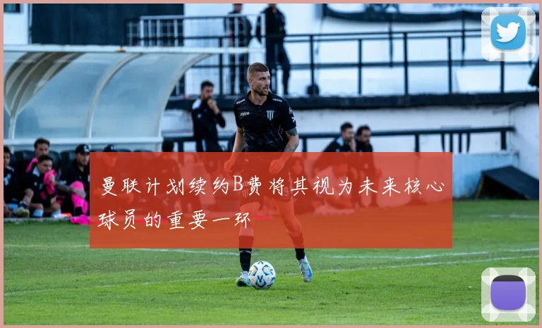 曼联计划续约B费将其视为未来核心球员的重要一环